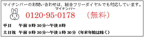 マイナンバーのお問い合わせは、総合フリーダイヤルでも対応しています。0570-20-0178(マイナンバー)（無料） 平日　午前9時30分～午後8時、土日祝　午前9時30分～午後5時30分（年末年始は除く）